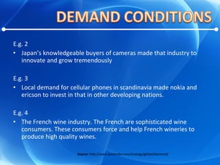 E.g. 2 Japan’s knowledgeable buyers of cameras made that industry to innovate and grow tremendously E.g. 3 Local demand for cellular phones in scandinavia made nokia and ericson to invest in that in other developing nations. E.g. 4 The French wine industry. The French are sophisticated wine consumers. These consumers force and help French wineries to produce high quality wines. Source:  http://www.quickmba.com/strategy/global/diamond/ 