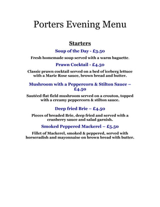 Porters Evening Menu
                      Starters
               Soup of the Day - £3.50
  Fresh homemade soup served with a warm baguette.
               Prawn Cocktail - £4.50
Classic prawn cocktail served on a bed of iceberg lettuce
   with a Marie Rose sauce, brown bread and butter.

 Mushroom with a Peppercorn & Stilton Sauce –
                   £4.50
Sautéed flat field mushroom served on a crouton, topped
       with a creamy peppercorn & stilton sauce.

              Deep fried Brie – £4.50
  Pieces of breaded Brie, deep fried and served with a
          cranberry sauce and salad garnish.
       Smoked Peppered Mackerel – £5.50
   Fillet of Mackerel, smoked & peppered, served with
horseradish and mayonnaise on brown bread with butter.
 