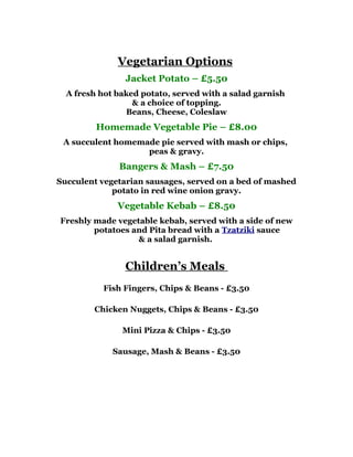Vegetarian Options
                Jacket Potato – £5.50
  A fresh hot baked potato, served with a salad garnish
                  & a choice of topping.
                Beans, Cheese, Coleslaw
         Homemade Vegetable Pie – £8.00
 A succulent homemade pie served with mash or chips,
                   peas & gravy.
              Bangers & Mash – £7.50
Succulent vegetarian sausages, served on a bed of mashed
             potato in red wine onion gravy.
              Vegetable Kebab – £8.50
Freshly made vegetable kebab, served with a side of new
        potatoes and Pita bread with a Tzatziki sauce
                  & a salad garnish.


                Children’s Meals
           Fish Fingers, Chips & Beans - £3.50

        Chicken Nuggets, Chips & Beans - £3.50

               Mini Pizza & Chips - £3.50

             Sausage, Mash & Beans - £3.50
 