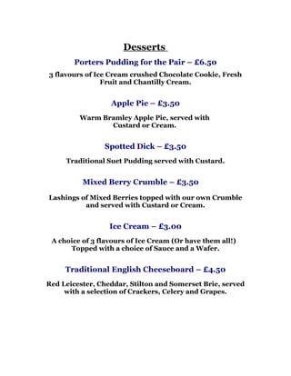 Desserts
        Porters Pudding for the Pair – £6.50
3 flavours of Ice Cream crushed Chocolate Cookie, Fresh
                Fruit and Chantilly Cream.


                  Apple Pie – £3.50
         Warm Bramley Apple Pie, served with
                Custard or Cream.


                Spotted Dick – £3.50
     Traditional Suet Pudding served with Custard.


          Mixed Berry Crumble – £3.50

Lashings of Mixed Berries topped with our own Crumble
          and served with Custard or Cream.


                  Ice Cream – £3.00
 A choice of 3 flavours of Ice Cream (Or have them all!)
      Topped with a choice of Sauce and a Wafer.


     Traditional English Cheeseboard – £4.50
Red Leicester, Cheddar, Stilton and Somerset Brie, served
     with a selection of Crackers, Celery and Grapes.
 