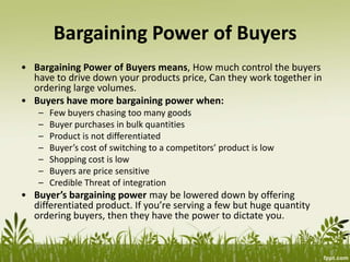 Bargaining Power of Buyers
• Bargaining Power of Buyers means, How much control the buyers
have to drive down your products price, Can they work together in
ordering large volumes.
• Buyers have more bargaining power when:
– Few buyers chasing too many goods
– Buyer purchases in bulk quantities
– Product is not differentiated
– Buyer’s cost of switching to a competitors’ product is low
– Shopping cost is low
– Buyers are price sensitive
– Credible Threat of integration
• Buyer’s bargaining power may be lowered down by offering
differentiated product. If you’re serving a few but huge quantity
ordering buyers, then they have the power to dictate you.
 