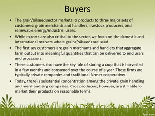 Buyers
• The grain/oilseed sector markets its products to three major sets of
customers: grain merchants and handlers, livestock producers, and
renewable energy/industrial users.
• While exports are also critical to the sector, we focus on the domestic and
international markets where grains/oilseeds are used.
• The first key customers are grain merchants and handlers that aggregate
farm output into meaningful quantities that can be delivered to end users
and processors.
• These customers also have the key role of storing a crop that is harvested
in a few months and consumed over the course of a year. These firms are
typically private companies and traditional farmer cooperatives.
• Today, there is substantial concentration among the private grain handling
and merchandising companies. Crop producers, however, are still able to
market their products on reasonable terms.
 