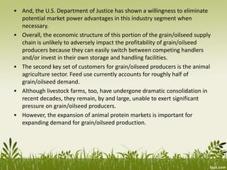 • And, the U.S. Department of Justice has shown a willingness to eliminate
potential market power advantages in this industry segment when
necessary.
• Overall, the economic structure of this portion of the grain/oilseed supply
chain is unlikely to adversely impact the profitability of grain/oilseed
producers because they can easily switch between competing handlers
and/or invest in their own storage and handling facilities.
• The second key set of customers for grain/oilseed producers is the animal
agriculture sector. Feed use currently accounts for roughly half of
grain/oilseed demand.
• Although livestock farms, too, have undergone dramatic consolidation in
recent decades, they remain, by and large, unable to exert significant
pressure on grain/oilseed producers.
• However, the expansion of animal protein markets is important for
expanding demand for grain/oilseed production.
 