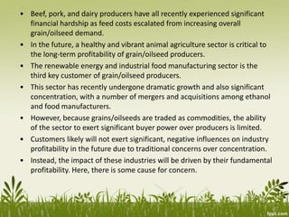 • Beef, pork, and dairy producers have all recently experienced significant
financial hardship as feed costs escalated from increasing overall
grain/oilseed demand.
• In the future, a healthy and vibrant animal agriculture sector is critical to
the long-term profitability of grain/oilseed producers.
• The renewable energy and industrial food manufacturing sector is the
third key customer of grain/oilseed producers.
• This sector has recently undergone dramatic growth and also significant
concentration, with a number of mergers and acquisitions among ethanol
and food manufacturers.
• However, because grains/oilseeds are traded as commodities, the ability
of the sector to exert significant buyer power over producers is limited.
• Customers likely will not exert significant, negative influences on industry
profitability in the future due to traditional concerns over concentration.
• Instead, the impact of these industries will be driven by their fundamental
profitability. Here, there is some cause for concern.
 