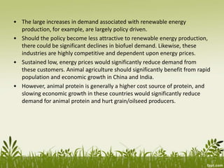 • The large increases in demand associated with renewable energy
production, for example, are largely policy driven.
• Should the policy become less attractive to renewable energy production,
there could be significant declines in biofuel demand. Likewise, these
industries are highly competitive and dependent upon energy prices.
• Sustained low, energy prices would significantly reduce demand from
these customers. Animal agriculture should significantly benefit from rapid
population and economic growth in China and India.
• However, animal protein is generally a higher cost source of protein, and
slowing economic growth in these countries would significantly reduce
demand for animal protein and hurt grain/oilseed producers.
 