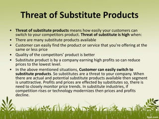Threat of Substitute Products
• Threat of substitute products means how easily your customers can
switch to your competitors product. Threat of substitute is high when:
• There are many substitute products available
• Customer can easily find the product or service that you’re offering at the
same or less price
• Quality of the competitors’ product is better
• Substitute product is by a company earning high profits so can reduce
prices to the lowest level.
• In the above mentioned situations, Customer can easily switch to
substitute products. So substitutes are a threat to your company. When
there are actual and potential substitute products available then segment
is unattractive. Profits and prices are effected by substitutes so, there is
need to closely monitor price trends. In substitute industries, if
competition rises or technology modernizes then prices and profits
decline.
 