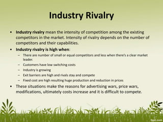 Industry Rivalry
• Industry rivalry mean the intensity of competition among the existing
competitors in the market. Intensity of rivalry depends on the number of
competitors and their capabilities.
• Industry rivalry is high when:
– There are number of small or equal competitors and less when there’s a clear market
leader.
– Customers have low switching costs
– Industry is growing
– Exit barriers are high and rivals stay and compete
– Fixed cost are high resulting huge production and reduction in prices
• These situations make the reasons for advertising wars, price wars,
modifications, ultimately costs increase and it is difficult to compete.
 