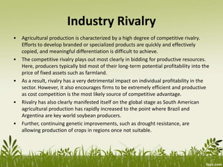 Industry Rivalry
• Agricultural production is characterized by a high degree of competitive rivalry.
Efforts to develop branded or specialized products are quickly and effectively
copied, and meaningful differentiation is difficult to achieve.
• The competitive rivalry plays out most clearly in bidding for productive resources.
Here, producers typically bid most of their long-term potential profitability into the
price of fixed assets such as farmland.
• As a result, rivalry has a very detrimental impact on individual profitability in the
sector. However, it also encourages firms to be extremely efficient and productive
as cost competition is the most likely source of competitive advantage.
• Rivalry has also clearly manifested itself on the global stage as South American
agricultural production has rapidly increased to the point where Brazil and
Argentina are key world soybean producers.
• Further, continuing genetic improvements, such as drought resistance, are
allowing production of crops in regions once not suitable.
 