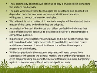 • Thus, technology adoption will continue to play a crucial role in enhancing
the sector's productivity.
• The pace with which these technologies are developed and adopted will
depend on both the economics of crop production and society’s
willingness to accept the new technologies.
• We believe it is not a matter of if new technologies will be adopted, just a
matter of the speed with which they are adopted.
• An analysis of Porter's Five Forces that affect profitability indicates that
scale efficiencies will continue to be a critical driver of a crop producer’s
competitive position.
• In particular, while customer buying power and input supplier power are
not considered to be major deterrents to profitability, inter-firm rivalry
and the relative ease of entry into the sector will continue to place
pressure on the industry.
• While competition in the customer segments will keep buyers from
significantly influencing the general market, the number of producers in a
given crop producing area and the lack of differentiation make bargaining
against customers very difficult without significant scale.
 