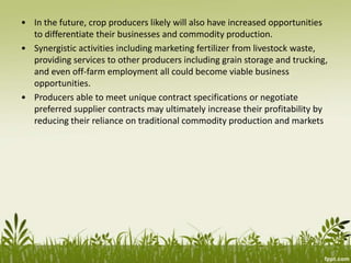 • In the future, crop producers likely will also have increased opportunities
to differentiate their businesses and commodity production.
• Synergistic activities including marketing fertilizer from livestock waste,
providing services to other producers including grain storage and trucking,
and even off-farm employment all could become viable business
opportunities.
• Producers able to meet unique contract specifications or negotiate
preferred supplier contracts may ultimately increase their profitability by
reducing their reliance on traditional commodity production and markets
 