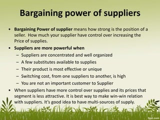 Bargaining power of suppliers
• Bargaining Power of supplier means how strong is the position of a
seller. How much your supplier have control over increasing the
Price of supplies.
• Suppliers are more powerful when
– Suppliers are concentrated and well organized
– A few substitutes available to supplies
– Their product is most effective or unique
– Switching cost, from one suppliers to another, is high
– You are not an important customer to Supplier
• When suppliers have more control over supplies and its prices that
segment is less attractive. It is best way to make win-win relation
with suppliers. It’s good idea to have multi-sources of supply.
 