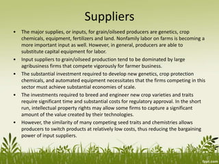 Suppliers
• The major supplies, or inputs, for grain/oilseed producers are genetics, crop
chemicals, equipment, fertilizers and land. Nonfamily labor on farms is becoming a
more important input as well. However, in general, producers are able to
substitute capital equipment for labor.
• Input suppliers to grain/oilseed production tend to be dominated by large
agribusiness firms that compete vigorously for farmer business.
• The substantial investment required to develop new genetics, crop protection
chemicals, and automated equipment necessitates that the firms competing in this
sector must achieve substantial economies of scale.
• The investments required to breed and engineer new crop varieties and traits
require significant time and substantial costs for regulatory approval. In the short
run, intellectual property rights may allow some firms to capture a significant
amount of the value created by their technologies.
• However, the similarity of many competing seed traits and chemistries allows
producers to switch products at relatively low costs, thus reducing the bargaining
power of input suppliers.
 