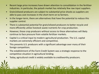 • Recent large price increases have drawn attention to consolidation in the fertilizer
industries. In particular, the potash market has relatively few raw input suppliers.
• Grain/oilseed producers are subject to substantial price shocks as suppliers are
able to pass cost increases in the short-term on to farmers.
• In the longer-term, there are alternatives that have the potential to reduce this
supplier control.
• There is substantial potential for grain/oilseed producers to better recycle and
more efficiently utilize livestock waste nutrients for crop production.
• However, those crop producers without access to these alternatives will likely
continue to face pressure from volatile fertilizer markets.
• Capital is a critical input to modern agricultural production. The U.S. capital
markets are extremely efficient and competitive.
• This presents U.S. producers with a significant advantage over many of their
foreign competitors.
• The establishment of the Farm Credit System was a strategic response to the
competitive situation in agricultural lending.
• Today, agricultural credit is widely available to creditworthy producers.
 