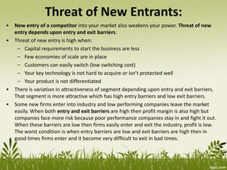 Threat of New Entrants:
• New entry of a competitor into your market also weakens your power. Threat of new
entry depends upon entry and exit barriers.
• Threat of new entry is high when:
– Capital requirements to start the business are less
– Few economies of scale are in place
– Customers can easily switch (low switching cost)
– Your key technology is not hard to acquire or isn’t protected well
– Your product is not differentiated
• There is variation in attractiveness of segment depending upon entry and exit barriers.
That segment is more attractive which has high entry barriers and low exit barriers.
• Some new firms enter into industry and low performing companies leave the market
easily. When both entry and exit barriers are high then profit margin is also high but
companies face more risk because poor performance companies stay in and fight it out.
When these barriers are low then firms easily enter and exit the industry, profit is low.
The worst condition is when entry barriers are low and exit barriers are high then in
good times firms enter and it become very difficult to exit in bad times.
 