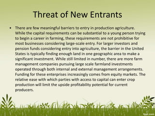 Threat of New Entrants
• There are few meaningful barriers to entry in production agriculture.
While the capital requirements can be substantial to a young person trying
to begin a career in farming, these requirements are not prohibitive for
most businesses considering large-scale entry. For larger investors and
pension funds considering entry into agriculture, the barrier in the United
States is typically finding enough land in one geographic area to make a
significant investment. While still limited in number, there are more farm
management companies pursuing large scale farmland investments
operated through both internal and external management arrangements.
Funding for these enterprises increasingly comes from equity markets. The
relative ease with which parties with access to capital can enter crop
production will limit the upside profitability potential for current
producers.
 