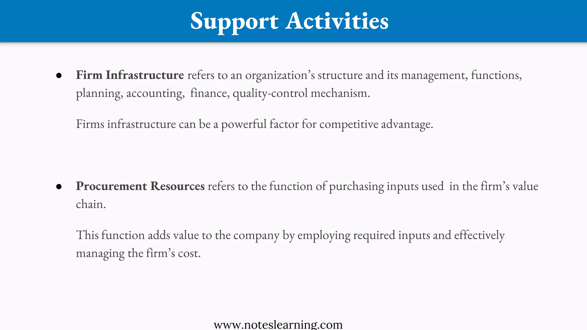 Support Activities
● Firm Infrastructure refers to an organization’s structure and its management, functions,
planning, accounting, finance, quality-control mechanism.
Firms infrastructure can be a powerful factor for competitive advantage.
● Procurement Resources refers to the function of purchasing inputs used in the firm’s value
chain.
This function adds value to the company by employing required inputs and effectively
managing the firm’s cost.
www.noteslearning.com
 