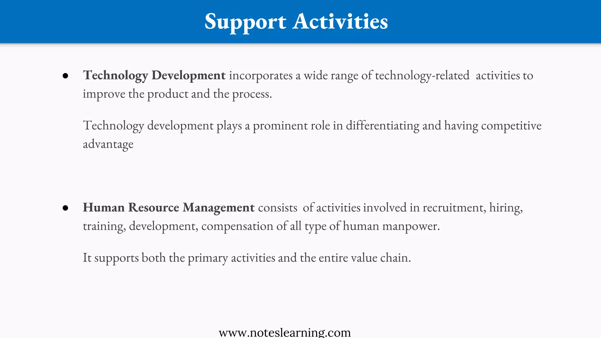Support Activities
● Technology Development incorporates a wide range of technology-related activities to
improve the product and the process.
Technology development plays a prominent role in differentiating and having competitive
advantage
● Human Resource Management consists of activities involved in recruitment, hiring,
training, development, compensation of all type of human manpower.
It supports both the primary activities and the entire value chain.
www.noteslearning.com
 