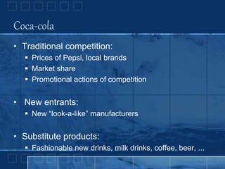 Coca-cola
• Traditional competition:
 Prices of Pepsi, local brands
 Market share
 Promotional actions of competition
• New entrants:
 New “look-a-like” manufacturers
• Substitute products:
 Fashionable new drinks, milk drinks, coffee, beer, ...
 