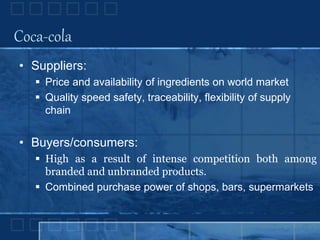 Coca-cola
• Suppliers:
 Price and availability of ingredients on world market
 Quality speed safety, traceability, flexibility of supply
chain
• Buyers/consumers:
 High as a result of intense competition both among
branded and unbranded products.
 Combined purchase power of shops, bars, supermarkets
 