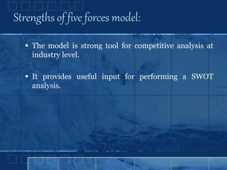 Strengths of five forces model:
 The model is strong tool for competitive analysis at
industry level.
 It provides useful input for performing a SWOT
analysis.
 