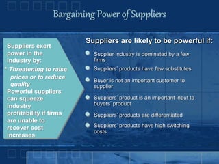 Bargaining Power of Suppliers
Suppliers exert
power in the
industry by:
* Threatening to raise
prices or to reduce
quality
Powerful suppliers
can squeeze
industry
profitability if firms
are unable to
recover cost
increases
Suppliers are likely to be powerful if:
Supplier industry is dominated by a few
firms
Suppliers’ products have few substitutes
Buyer is not an important customer to
supplier
Suppliers’ product is an important input to
buyers’ product
Suppliers’ products are differentiated
Suppliers’ products have high switching
costs
 
