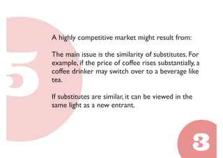 A highly competitive market might result from: 
The main issue is the similarity of substitutes. For 
example, if the price of coffee rises substantially, a 
coffee drinker may switch over to a beverage like 
tea. 
If substitutes are similar, it can be viewed in the 
same light as a new entrant. 
 