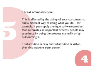 Threat of Substitution: 
This is affected by the ability of your customers to 
find a different way of doing what you do – for 
example, if you supply a unique software product 
that automates an important process, people may 
substitute by doing the process manually or by 
outsourcing it. 
If substitution is easy and substitution is viable, 
then this weakens your power. 
 