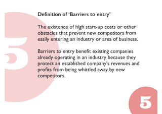 Definition of ‘Barriers to entry’ 
The existence of high start-up costs or other 
obstacles that prevent new competitors from 
easily entering an industry or area of business. 
Barriers to entry benefit existing companies 
already operating in an industry because they 
protect an established company's revenues and 
profits from being whittled away by new 
competitors. 
 