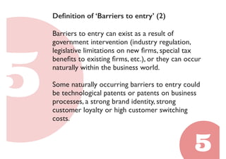 Definition of ‘Barriers to entry’ (2) 
Barriers to entry can exist as a result of 
government intervention (industry regulation, 
legislative limitations on new firms, special tax 
benefits to existing firms, etc.), or they can occur 
naturally within the business world. 
Some naturally occurring barriers to entry could 
be technological patents or patents on business 
processes, a strong brand identity, strong 
customer loyalty or high customer switching 
costs. 
 