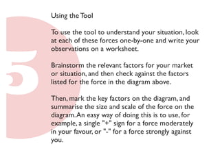 Using the Tool 
To use the tool to understand your situation, look 
at each of these forces one-by-one and write your 
observations on a worksheet. 
Brainstorm the relevant factors for your market 
or situation, and then check against the factors 
listed for the force in the diagram above. 
Then, mark the key factors on the diagram, and 
summarise the size and scale of the force on the 
diagram. An easy way of doing this is to use, for 
example, a single "+" sign for a force moderately 
in your favour, or "-" for a force strongly against 
you. 
 