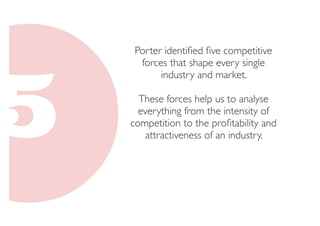 Porter identified five competitive 
forces that shape every single 
industry and market. 
These forces help us to analyse 
everything from the intensity of 
competition to the profitability and 
attractiveness of an industry. 
 