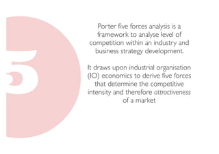 Porter five forces analysis is a 
framework to analyse level of 
competition within an industry and 
business strategy development. 
It draws upon industrial organisation 
(IO) economics to derive five forces 
that determine the competitive 
intensity and therefore attractiveness 
of a market 
 