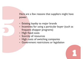 Here are a few reasons that suppliers might have 
power: 
Existing loyalty to major brands 
Incentives for using a particular buyer (such as 
frequent shopper programs) 
High fixed costs 
Scarcity of resources 
High costs of switching companies 
Government restrictions or legislation 
 