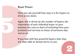 Buyer Power: 
Here you ask yourself how easy it is for buyers to 
drive prices down. 
Again, this is driven by the number of buyers, the 
importance of each individual buyer to your 
business, the cost to them of switching from your 
products and services to those of someone else, 
and so on. 
If you deal with few, powerful buyers, then they 
are often able to dictate terms to you. 
 