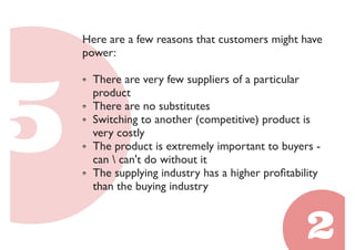 Here are a few reasons that customers might have 
power: 
There are very few suppliers of a particular 
product 
There are no substitutes 
Switching to another (competitive) product is 
very costly 
The product is extremely important to buyers - 
can  can't do without it 
The supplying industry has a higher profitability 
than the buying industry 
 