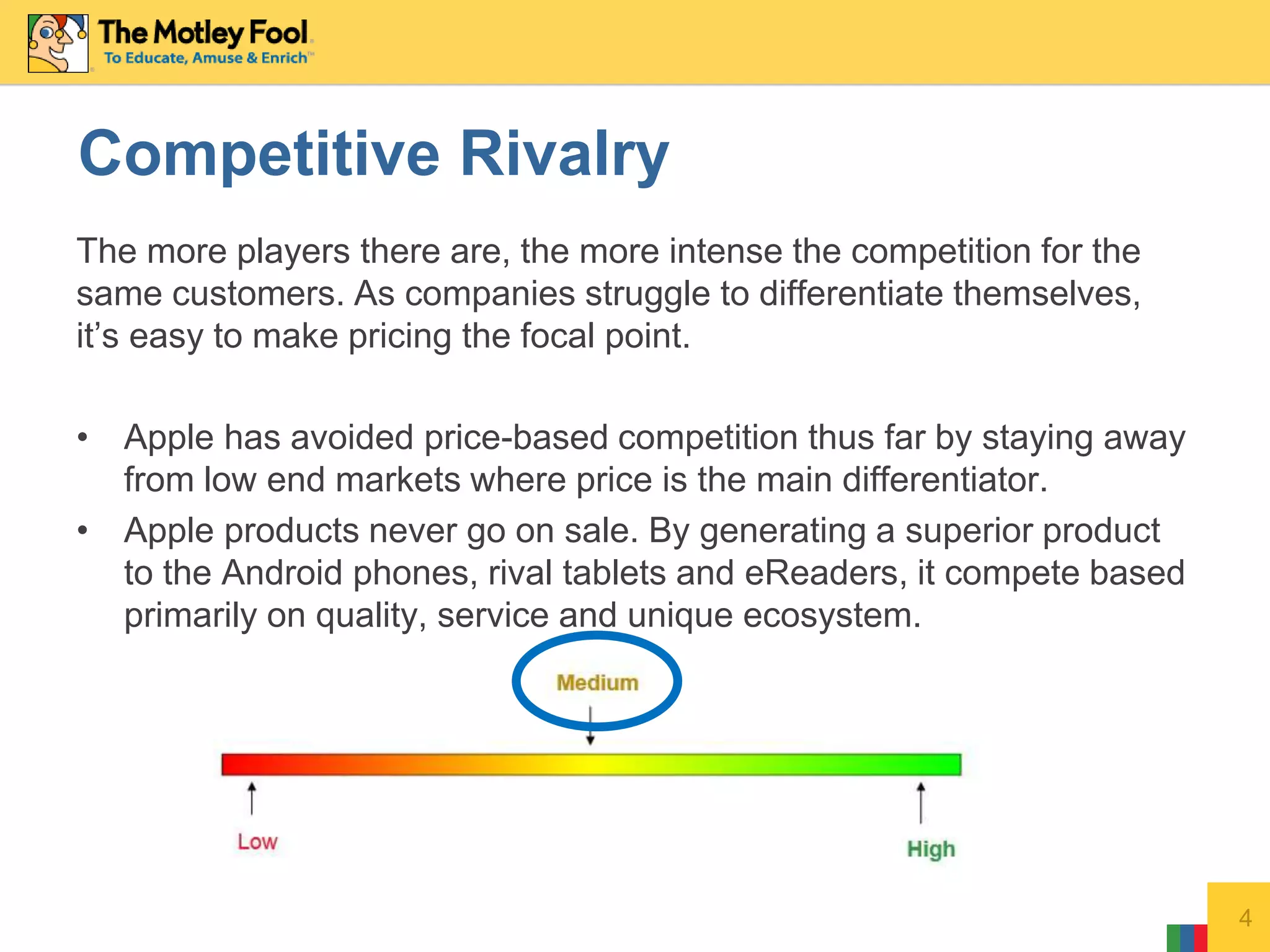 The more players there are, the more intense the competition for the
same customers. As companies struggle to differentiate themselves,
it’s easy to make pricing the focal point.
• Apple has avoided price-based competition thus far by staying away
from low end markets where price is the main differentiator.
• Apple products never go on sale. By generating a superior product
to the Android phones, rival tablets and eReaders, it compete based
primarily on quality, service and unique ecosystem.
4
Competitive Rivalry
 