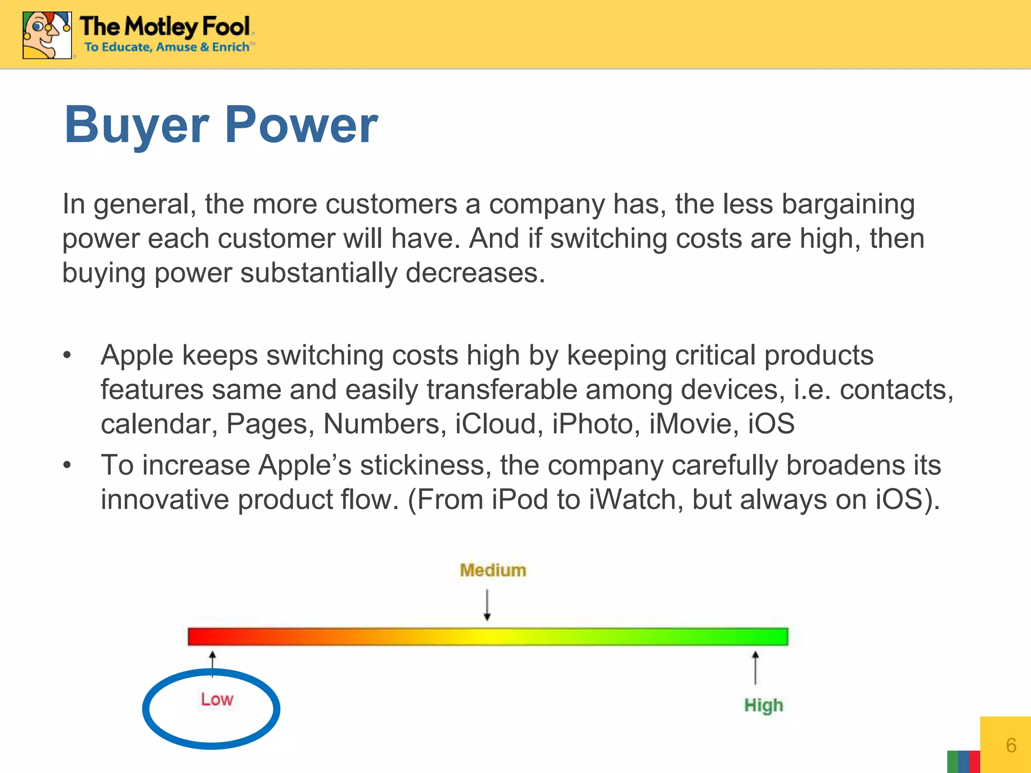 In general, the more customers a company has, the less bargaining
power each customer will have. And if switching costs are high, then
buying power substantially decreases.
• Apple keeps switching costs high by keeping critical products
features same and easily transferable among devices, i.e. contacts,
calendar, Pages, Numbers, iCloud, iPhoto, iMovie, iOS
• To increase Apple’s stickiness, the company carefully broadens its
innovative product flow. (From iPod to iWatch, but always on iOS).
6
Buyer Power
 