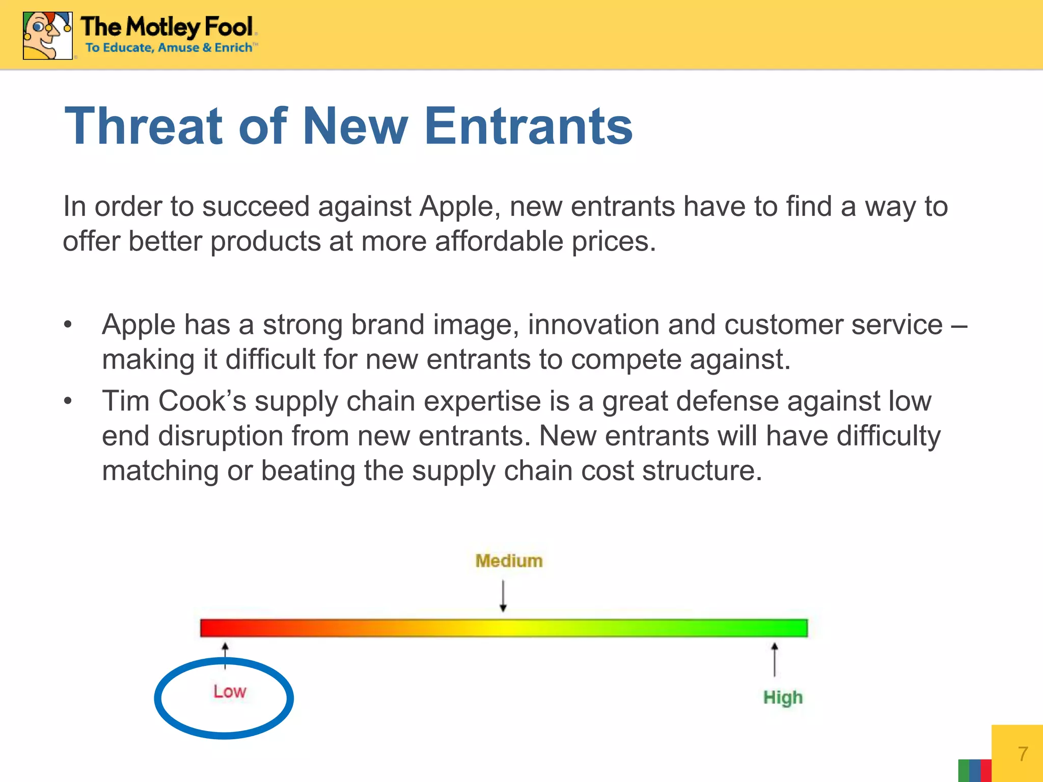 In order to succeed against Apple, new entrants have to find a way to
offer better products at more affordable prices.
• Apple has a strong brand image, innovation and customer service –
making it difficult for new entrants to compete against.
• Tim Cook’s supply chain expertise is a great defense against low
end disruption from new entrants. New entrants will have difficulty
matching or beating the supply chain cost structure.
7
Threat of New Entrants
 