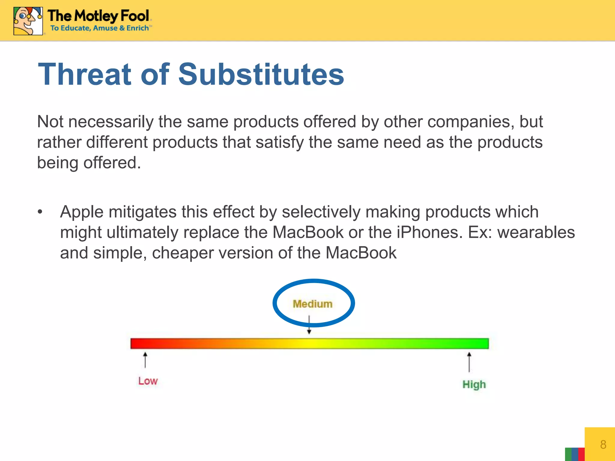 Not necessarily the same products offered by other companies, but
rather different products that satisfy the same need as the products
being offered.
• Apple mitigates this effect by selectively making products which
might ultimately replace the MacBook or the iPhones. Ex: wearables
and simple, cheaper version of the MacBook
8
Threat of Substitutes
 