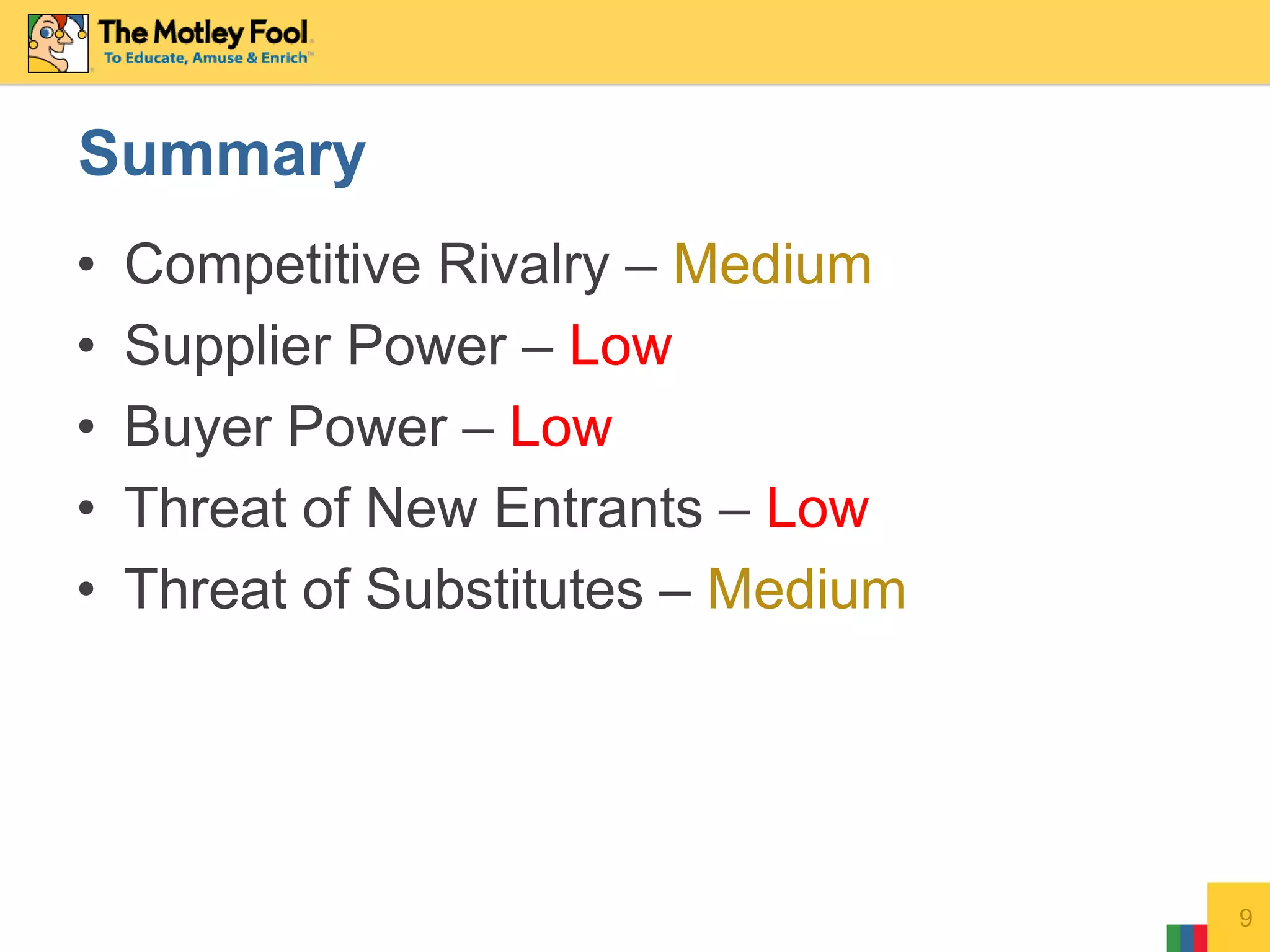 • Competitive Rivalry – Medium
• Supplier Power – Low
• Buyer Power – Low
• Threat of New Entrants – Low
• Threat of Substitutes – Medium
9
Summary
 