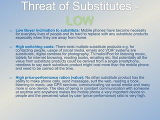

Low Buyer inclination to substitute: Mobile phones have become necessity
for everyday lives of people and its hard to replace with any substitute products
especially when they are away from home.



High switching costs: There exist multiple substitute products e.g. for
contacting people, usage of social media, emails and VOIP systems are
substitutes, digital cameras for photography, TV/radio/iPod for listening music,
tablets for internet browsing, reading books, emailing etc. But potentially all the
value from substitute products could be derived from a single smartphone,
needless to say each substitute product might cost more than the mobile phone
and need to be carried all the time.



High price-performance ration (value): No other substitute product has the
ability to make phone calls, send messages, surf the web, reading a book,
listening to music, use GPS services, communicating via social media and many
more in one device. The idea of being in constant communication with someone
at anytime and anywhere makes the mobile phone a very important device to
people and the perceived value by user (price-performance) ratio is very high.

 