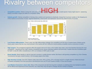 

Competitive position: Nokia is losing the cash power it had once. Also the current negative credit reports it faces might result in weakening
Nokia’s innovation engine and affect its competitive ability.



Industry growth: Intense competition is forcing many vendors and operators to drastically change their business models or risk dropping out
of the market as economies of scale, segment leadership, brand power and distribution become key determinants of success.



Low Product differentiation: There is also very little differentiation between the competitors and the loss of market share of Nokia during
recent years means that any new smart phones in the market will find it difficult to tempt existing competitor device consumers to switch.



High margins: The smartphone segment offers the largest returns for many in the mobile value chain, and it has therefore become the most
competitive – attracting all the major vendors competing across various operating systems and price tiers. Huawei has set an ambitious goal
for itself: to ship 60 million smartphones in 2012, an increase of 200% year-on-year.



Brand identity: Brand identity is vital for long term success in mobile phones market. But there is still growing competition e.g. from Chinese
'microbrands' and grey market (mainly in the emerging regions like India).



High diversity of rivals: Over 2011 Nokia’s sales were down 18% in China, 27% in Europe and 61% in North America. Nokia has faced
increased competition from low-cost phone manufacturers such as ZTE and Huawei (mostly in China and Europe).



Low-Medium Consumer’s churn ratio: Many of the consumers are tied into long term contracts so switching from one handset to another
will be difficult and expensive for the consumer, as a result they may not want to change until the contract is finished.

 
