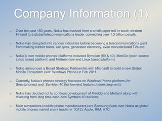 

Over the past 150 years, Nokia has evolved from a small paper mill in south-western
Finland to a global telecommunications leader connecting over 1.3 billion people.



Nokia has disrupted into various industries before becoming a telecommunications giant
from making rubber boots, car tyres, generated electricity, even manufactured TVs etc.



Nokia’s own mobile phones’ platforms included Symbian (60 & 40), MeeGo (open-source
Linux based platform) and Meltemi (low end Linux based platform)



Nokia announced a Broad Strategic Partnership with Microsoft to build a new Global
Mobile Ecosystem (with Windows Phone) in Feb 2011.



Currently, Nokia’s phones strategy focusses on Windows Phone platform (for
Smartphones) and Symbian 40 (for low-end feature phones segment).



Nokia has decided not to continue development of MeeGo and Meltemi along with
divesting from long time cash-cow Symbain 60 devices.



Main competitors (mobile phone manufacturers) are Samsung (took over Nokia as global
mobile phones market share leader in 1Q12), Apple, RIM, HTC.

 