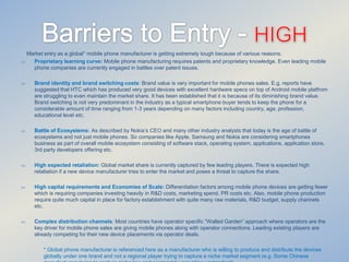 Market entry as a global* mobile phone manufacturer is getting extremely tough because of various reasons.

Proprietary learning curve: Mobile phone manufacturing requires patents and proprietary knowledge. Even leading mobile
phone companies are currently engaged in battles over patent issues.


Brand identity and brand switching costs: Brand value is very important for mobile phones sales. E.g. reports have
suggested that HTC which has produced very good devices with excellent hardware specs on top of Android mobile platfrom
are struggling to even maintain the market share. It has been established that it is because of its diminishing brand value.
Brand switching is not very predominant in the industry as a typical smartphone buyer tends to keep the phone for a
considerable amount of time ranging from 1-3 years depending on many factors including country, age, profession,
educational level etc.



Battle of Ecosystems: As described by Nokia’s CEO and many other industry analysts that today is the age of battle of
ecosystems and not just mobile phones. So companies like Apple, Samsung and Nokia are considering smartphones
business as part of overall mobile ecosystem consisting of software stack, operating system, applications, application store,
3rd party developers offering etc.



High expected retaliation: Global market share is currently captured by few leading players. There is expected high
retaliation if a new device manufacturer tries to enter the market and poses a threat to capture the share.



High capital requirements and Economies of Scale: Differentiation factors among mobile phone devices are getting fewer
which is requiring companies investing heavily in R&D costs, marketing spend, PR costs etc. Also, mobile phone production
require quite much capital in place for factory establishment with quite many raw materials, R&D budget, supply channels
etc.



Complex distribution channels: Most countries have operator specific ”Walled Garden” approach where operators are the
key driver for mobile phone sales are giving mobile phones along with operator connections. Leading existing players are
already competing for their new device placements via operator deals.
* Global phone manufacturer is referenced here as a manufacturer who is willing to produce and distribute the devices
globally under one brand and not a regional player trying to capture a niche market segment (e.g. Some Chinese

 
