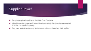 Supplier Power
 The company is a franchise of the Coca-Cola Company.
 It has bargaining power as it is the biggest company that buys its raw materials
from the Coca-Cola Company.
 They have a close relationship with their suppliers as they share their profits.
 