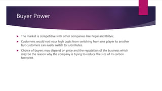 Buyer Power
 The market is competitive with other companies like Pepsi and Britvic.
 Customers would not incur high costs from switching from one player to another
but customers can easily switch to substitutes.
 Choice of buyers may depend on price and the reputation of the business which
may be the reason why the company is trying to reduce the size of its carbon
footprint.
 