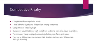Competitive Rivalry
 Competition from Pepsi and Britvic.
 There is brand loyalty and recognition among customers.
 Competition is relatively high.
 Customers would not incur high costs from switching from one player to another.
 The company has a variety of products including cola, Fanta and water.
 They try to differentiate the taste of their product and they also differentiate
through branding.
 