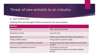Threat of new entrants to an industry
 Gain market share
Existing firms are stronger if there are barriers for new entrants.
Barriers
Investment Cost High capital requirement
Economies of scale Low unit costs
Legal restrictions Patents can provide the holder with protection
Product Differentiation Strong USP’s/customers loyalty
Access to suppliers and distribution channels A Lack of access will make it harder for newcomers
to enter
Retaliation by established products The threat of a price war
Competition law outlaws actions like predatory
pricing
 