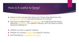 How is it useful to firms?
 Based on the concept that there are 5 forces that determine the
competitive intensity and attractiveness of a market.
 Five forces analysis helps organisations to understand the factors
affecting profitability in a specific industry, and can help to inform
decisions relating to: -
 whether to enter a specific industry
 whether to increase capacity in a specific industry
 and developing competitive strategies
 