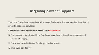 Bargaining power of Suppliers
The term 'suppliers' comprises all sources for inputs that are needed in order to
provide goods or services:
Supplier bargaining power is likely to be high when:-
 The market is dominated by a few large suppliers rather than a fragmented
source of supply.
 There are no substitutes for the particular input.
 Employee solidarity.
 